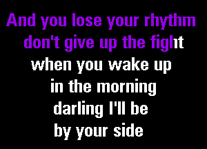 And you lose your rhythm
don't give up the fight
when you wake up
in the morning
darling I'll he
by your side