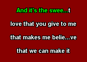 And it's the swee...t

love that you give to me

that makes me belie...ve

that we can make it