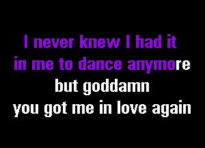 I never knew I had it
in me to dance anymore
but goddamn
you got me in love again