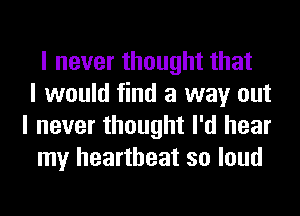 I never thought that
I would find a way out
I never thought I'd hear
my heartbeat so loud