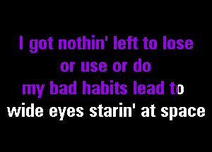 I got nothin' left to lose
or use or do
my bad habits lead to
wide eyes starin' at space