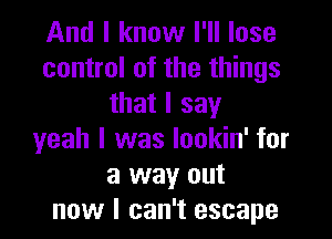 And I know I'll lose
control of the things
that I say

yeah I was lookin' for
a way out
now I can't escape