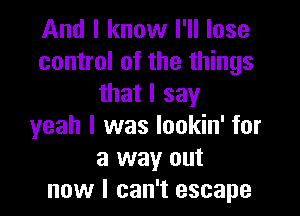 And I know I'll lose
control of the things
that I say

yeah I was lookin' for
a way out
now I can't escape