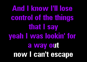 And I know I'll lose
control of the things
that I say

yeah I was lookin' for
a way out
now I can't escape