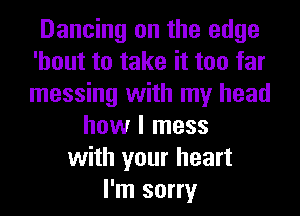 Dancing on the edge
'hout to take it too far
messing with my head

how I mess
with your heart
I'm sorry