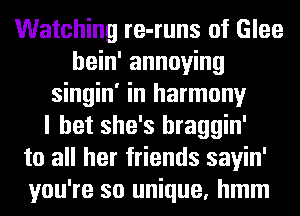 Watching re-runs of Glee
hein' annoying
singin' in harmony
I bet she's hraggin'
to all her friends sayin'
you're so unique, hmm