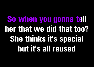 So when you gonna tell
her that we did that too?
She thinks it's special
but it's all reused