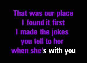 That was our place
I found it first

I made the jokes
you tell to her
when she's with you