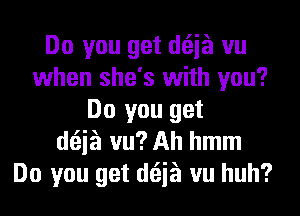 Do you get doia vu
when she's with you?
Do you get
doia vu? Ah hmm
Do you get doia vu huh?