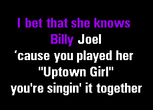 I bet that she knows
Billy Joel
'cause you played her
Uptown Girl
you're singin' it together