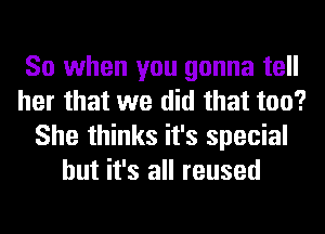 So when you gonna tell
her that we did that too?
She thinks it's special
but it's all reused