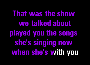 That was the show
we talked about
played you the songs
she's singing now
when she's with you