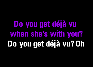 Do you get d(zizi vu

when she's with you?
Do you get d(aja vu? 0h