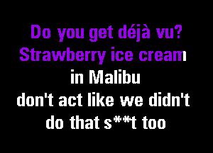 Do you get d(Eia vu?
Strawberry ice cream
in Malibu
don't act like we didn't
do that 3W1 too