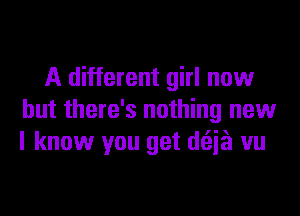 A different girl now
but there's nothing new
I know you get d(Eia vu