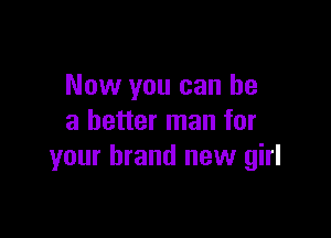 Now you can he

a better man for
your brand new girl