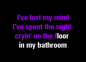 I've lost my mind
I've spent the night

cryin' on the floor
in my bathroom