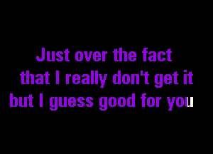 Just over the fact

that I really don't get it
but I guess good for you