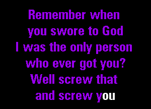 Remember when
you swore to God
I was the only person

who ever got you?
Well screw that
and screw you