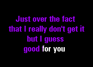 Just over the fact
that I really don't get it

but I guess
good for you