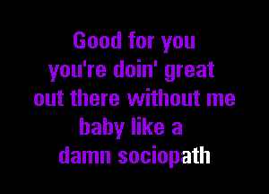 Good for you
you're doin' great

out there without me
baby like a
damn sociopath