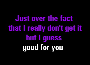 Just over the fact
that I really don't get it

but I guess
good for you