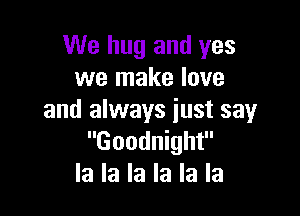 We hug and yes
we make love

and always just say
Goodnight
la la la la la la