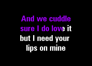 And we cuddle
sure I do love it

but I need your
lips on mine
