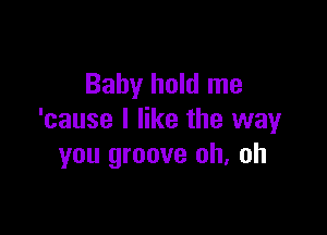 Baby hold me

'cause I like the way
you groove oh, oh