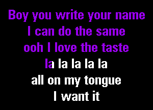 Boy you write your name
I can do the same
ooh I love the taste

la la la la la
all on my tongue
I want it