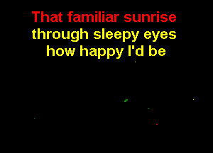 That familiar sunrise
through sleepy eyes
how happy I'd be