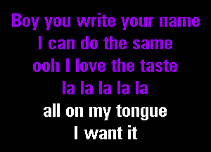 Boy you write your name
I can do the same
ooh I love the taste

la la la la la
all on my tongue
I want it