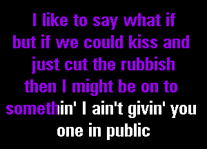 I like to say what if
but if we could kiss and
iust cut the rubbish
then I might be on to
somethin' I ain't givin' you
one in public