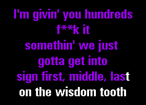 I'm givin' you hundreds
fmk it
somethin' we iust
gotta get into
sign first, middle, last
on the wisdom tooth