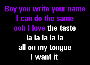 Boy you write your name
I can do the same
ooh I love the taste

la la la la la
all on my tongue
I want it