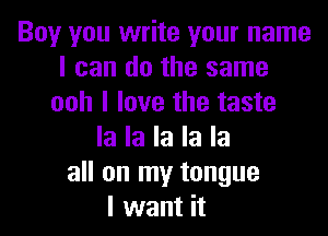 Boy you write your name
I can do the same
ooh I love the taste
la la la la la
all on my tongue
I want it