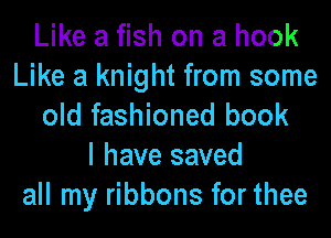 Like a fish on a hook
Like a knight from some
old fashioned book

I have saved
all my ribbons for thee