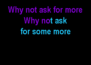 Why not ask for more
Why not ask
for some more