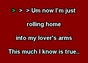 .3 r t' Urn now ijust

rolling home

into my lover's arms

This much I know is true..