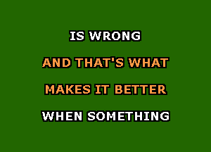 IS WRONG

AND THAT'S WHAT

MAKES IT BETTER

WHEN SOMETHING
