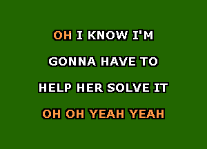 OH I KNOW I'M

GONNA HAVE TO

HELP HER SOLVE IT

OH OH YEAH YEAH