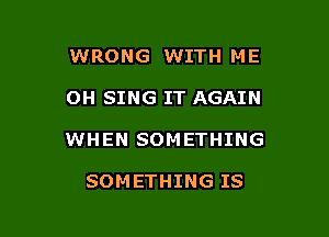 WRONG WITH ME

OH SING IT AGAIN

WHEN SOMETHING

SOMETHING IS