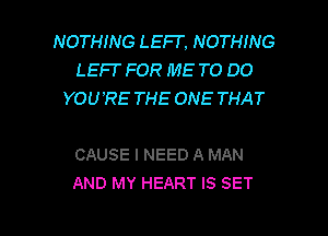 NOTHING LEFT. NOTHING
LEFI' FOR ME TO DO
YOU'RE THE ONE THAT

CAUSE I NEED A MAN
AND MY HEART IS SET

g