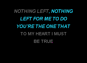 NOTHING LEFI'. NOTHING
LEFF FOR ME TO DO
YOU'RE THE ONE THAT

TO MY HEART I MUST
BE TRUE