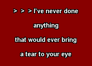 t- t' We never done

anything

that would ever bring

a tear to your eye