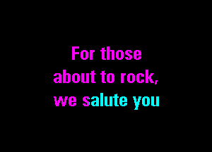 Forthose

abouttorock,
we salute you