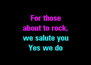Forthose
abouttorock,

we salute you
Yes we do
