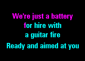 We're just a battery
for hire with

a guitar fire
Ready and aimed at you