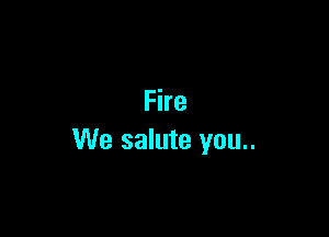 Fire

We salute you..