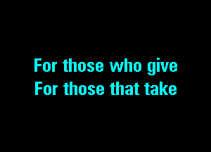 For those who give

For those that take